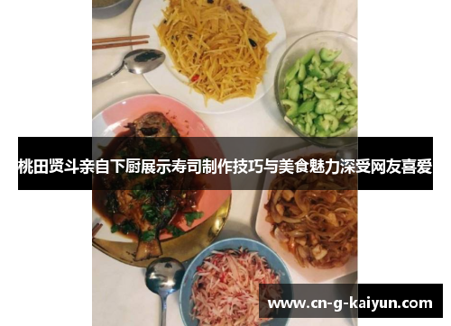 桃田贤斗亲自下厨展示寿司制作技巧与美食魅力深受网友喜爱 桃田贤斗亲自下厨展示寿司制作技巧与美食魅力深受网友喜爱