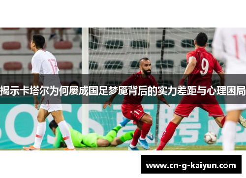 揭示卡塔尔为何屡成国足梦魇背后的实力差距与心理困局