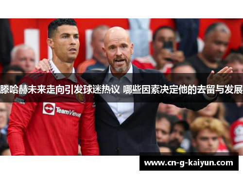 滕哈赫未来走向引发球迷热议 哪些因素决定他的去留与发展 滕哈赫未来走向引发球迷热议 哪些因素决定他的去留与发展