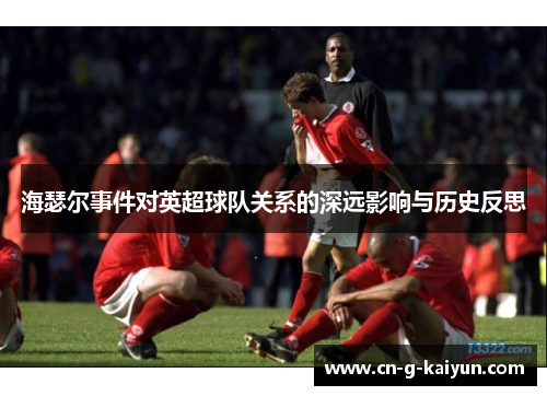 海瑟尔事件对英超球队关系的深远影响与历史反思 海瑟尔事件对英超球队关系的深远影响与历史反思