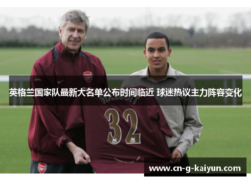 英格兰国家队最新大名单公布时间临近 球迷热议主力阵容变化 英格兰国家队最新大名单公布时间临近 球迷热议主力阵容变化