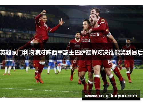 英超豪门利物浦对阵西甲霸主巴萨巅峰对决谁能笑到最后 英超豪门利物浦对阵西甲霸主巴萨巅峰对决谁能笑到最后