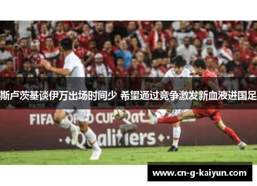 斯卢茨基谈伊万出场时间少 希望通过竞争激发新血液进国足