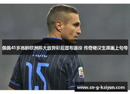 佩佩41岁高龄欧洲杯大放异彩后宣布退役 传奇硬汉生涯画上句号 佩佩41岁高龄欧洲杯大放异彩后宣布退役 传奇硬汉生涯画上句号