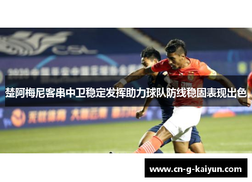 楚阿梅尼客串中卫稳定发挥助力球队防线稳固表现出色 楚阿梅尼客串中卫稳定发挥助力球队防线稳固表现出色