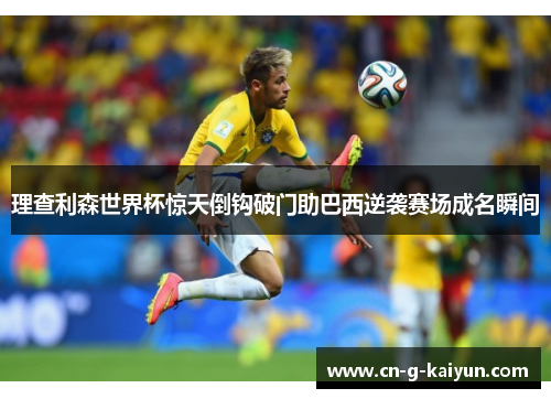 理查利森世界杯惊天倒钩破门助巴西逆袭赛场成名瞬间 理查利森世界杯惊天倒钩破门助巴西逆袭赛场成名瞬间
