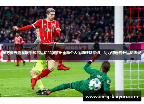 莱万多夫斯基联手知名运动品牌推出全新个人运动装备系列，助力球迷提升运动表现