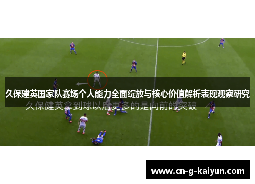 久保建英国家队赛场个人能力全面绽放与核心价值解析表现观察研究