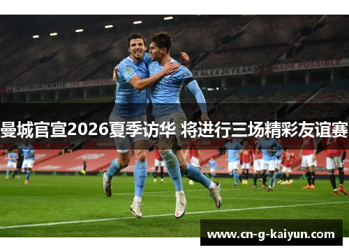 曼城官宣2026夏季访华 将进行三场精彩友谊赛 曼城官宣2026夏季访华 将进行三场精彩友谊赛