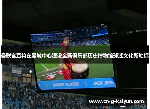 曼联官宣将在曼城中心建设全新俱乐部历史博物馆球迷文化新地标 曼联官宣将在曼城中心建设全新俱乐部历史博物馆球迷文化新地标